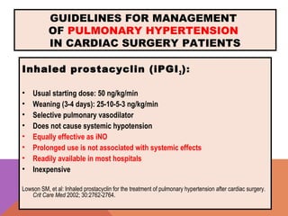 GUIDELINES FOR MANAGEMENT
OF PULMONARY HYPERTENSION
IN CARDIAC SURGERY PATIENTS
Inhaled prostacyclin (iPGI2):
• Usual starting dose: 50 ng/kg/min
• Weaning (3-4 days): 25-10-5-3 ng/kg/min
• Selective pulmonary vasodilator
• Does not cause systemic hypotension
• Equally effective as iNO
• Prolonged use is not associated with systemic effects
• Readily available in most hospitals
• Inexpensive
Lowson SM, et al: Inhaled prostacyclin for the treatment of pulmonary hypertension after cardiac surgery.
Crit Care Med 2002; 30:2762-2764.
 