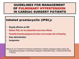 GUIDELINES FOR MANAGEMENT
OF PULMONARY HYPERTENSION
IN CARDIAC SURGERY PATIENTS
Inhaled prostacyclin (iPGI2):
• Equally effective as iNO
• Neither iPGI2 nor its metabolites have toxic effects
• Possible thrombocytopenia but does not increase risk of bleeding
• Easy administration
• Inexpensive
Fattouch K, et al: Treatment of pulmonary hypertension in patients undergoing cardiac surgery with
cardiopulmonary bypass: a randomized, prospective, double-blind study. J Cardiovasc Med 2006;
7:119-123.
 