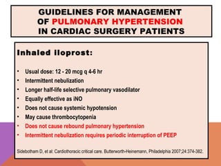 GUIDELINES FOR MANAGEMENT
OF PULMONARY HYPERTENSION
IN CARDIAC SURGERY PATIENTS
Inhaled iloprost:
• Usual dose: 12 - 20 mcg q 4-6 hr
• Intermittent nebulization
• Longer half-life selective pulmonary vasodilator
• Equally effective as iNO
• Does not cause systemic hypotension
• May cause thrombocytopenia
• Does not cause rebound pulmonary hypertension
• Intermittent nebulization requires periodic interruption of PEEP
Sidebotham D, et al: Cardiothoracic critical care. Butterworth-Heinemann, Philadelphia 2007;24:374-382.
 