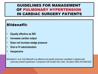 GUIDELINES FOR MANAGEMENT
OF PULMONARY HYPERTENSION
IN CARDIAC SURGERY PATIENTS
Sildenafil:
• Equally effective as iNO
• Increases cardiac output
• Does not increase wedge pressure
• Oral or IV administration
• Inexpensive
Michelakis E, et al: Oral Sildenafil is an effective and specific pulmonary vasodilator in patients with
pulmonary arterial hypertension. Comparison with inhaled nitric oxide. Circulation 2002;105:2398-2403.
 