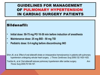 GUIDELINES FOR MANAGEMENT
OF PULMONARY HYPERTENSION
IN CARDIAC SURGERY PATIENTS
Sildenafil:
• Initial dose: 50-75 mg PO 10-30 min before induction of anesthesia
• Maintenance dose: 25 mg BID - 50 mg TID
• Pediatric dose: 0.4 mg/kg before discontinuing iNO
Shim JK, et al. Effect of oral sildenafil citrate on intraoperative hemodynamics in patients with pulmonary
hypertension undergoing valvular heart surgery. J Thorac Cardiovasc Surg 2006;132:1420-1425.
Trachte AL, et al: Oral sildenafil reduces pulmonary hypertension after cardiac surgery. Ann
Thorac Surg 2005;79:194-197.
 