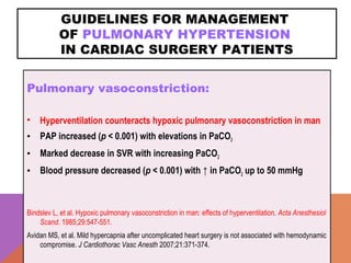 GUIDELINES FOR MANAGEMENT
OF PULMONARY HYPERTENSION
IN CARDIAC SURGERY PATIENTS
Pulmonary vasoconstriction:
• Hyperventilation counteracts hypoxic pulmonary vasoconstriction in man
• PAP increased (p < 0.001) with elevations in PaCO2
• Marked decrease in SVR with increasing PaCO2
• Blood pressure decreased (p < 0.001) with ↑ in PaCO2 up to 50 mmHg
Bindslev L, et al. Hypoxic pulmonary vasoconstriction in man: effects of hyperventilation. Acta Anesthesiol
Scand. 1985;29:547-551.
Avidan MS, et al. Mild hypercapnia after uncomplicated heart surgery is not associated with hemodynamic
compromise. J Cardiothorac Vasc Anesth 2007;21:371-374.
 