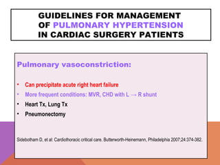 GUIDELINES FOR MANAGEMENT
OF PULMONARY HYPERTENSION
IN CARDIAC SURGERY PATIENTS
Pulmonary vasoconstriction:
• Can precipitate acute right heart failure
• More frequent conditions: MVR, CHD with L → R shunt
• Heart Tx, Lung Tx
• Pneumonectomy
Sidebotham D, et al: Cardiothoracic critical care. Butterworth-Heinemann, Philadelphia 2007;24:374-382.
 