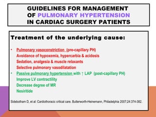 GUIDELINES FOR MANAGEMENT
OF PULMONARY HYPERTENSION
IN CARDIAC SURGERY PATIENTS
Treatment of the underlying cause:
• Pulmonary vasoconstriction (pre-capillary PH)
Avoidance of hypoxemia, hypercarbia & acidosis
Sedation, analgesia & muscle relaxants
Selective pulmonary vasodilatation
• Passive pulmonary hypertension with ↑ LAP (post-capillary PH)
Improve LV contractility
Decrease degree of MR
Nesiritide
Sidebotham D, et al: Cardiothoracic critical care. Butterworth-Heinemann, Philadelphia 2007;24:374-382.
 