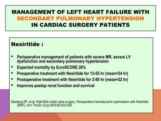 MANAGEMENT OF LEFT HEART FAILURE WITH
SECONDARY PULMONARY HYPERTENSION
IN CARDIAC SURGERY PATIENTS
Nesiritide :
 Perioperative management of patients with severe MR, severe LV
dysfunction and secondary pulmonary hypertension
 Expected mortality by EuroSCORE 26%
 Preoperative treatment with Nesiritide for 13-55 hr (mean=24 hr)
 Postoperative treatment with Nesiritide for 2-80 hr (mean=22 hr)
 Improves postop renal function and survival
Salzberg SP, et al: High-Risk mitral valve surgery. Perioperative hemodynamic optimization with Nesiritide
(BNP). Ann Thorac Surg 2005;80:502-506.
 