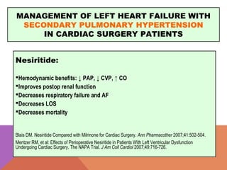 MANAGEMENT OF LEFT HEART FAILURE WITH
SECONDARY PULMONARY HYPERTENSION
IN CARDIAC SURGERY PATIENTS
Nesiritide:
Hemodynamic benefits: ↓ PAP, ↓ CVP, ↑ CO
Improves postop renal function
Decreases respiratory failure and AF
Decreases LOS
Decreases mortality
Blais DM. Nesiritide Compared with Milrinone for Cardiac Surgery. Ann Pharmacother 2007;41:502-504.
Mentzer RM, et al: Effects of Perioperative Nesiritide in Patients With Left Ventricular Dysfunction
Undergoing Cardiac Surgery. The NAPA Trial. J Am Coll Cardiol 2007;49:716-726.
 
