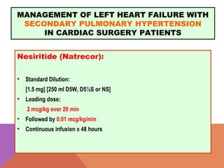 MANAGEMENT OF LEFT HEART FAILURE WITH
SECONDARY PULMONARY HYPERTENSION
IN CARDIAC SURGERY PATIENTS
Nesiritide (Natrecor):
• Standard Dilution:  
[1.5 mg] [250 ml D5W, D5½S or NS]
• Loading dose:
2 mcg/kg over 20 min
• Followed by 0.01 mcg/kg/min
• Continuous infusion x 48 hours
 