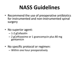 NASS GuidelinesRecommend the use of preoperative antibiotics for instrumented and non-instrumented spinal surgeryNo superior agent:1-2 gCefazolin2 gCeftizoxime or 1 gvancomycin plus 80 mg gentamicinNo specific protocol or regimen:Within one hour preoperatively