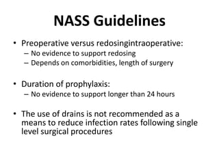 NASS GuidelinesPreoperative versus redosingintraoperative:No evidence to support redosingDepends on comorbidities, length of surgeryDuration of prophylaxis:No evidence to support longer than 24 hoursThe use of drains is not recommended as a means to reduce infection rates following single level surgical procedures