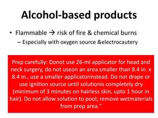 Alcohol-based productsFlammable  risk of fire & chemical burnsEspecially with oxygen source & electrocauteryPrep carefully: Donot use 26-ml applicator for head and neck surgery, do not useon an area smaller than 8.4 in. x 8.4 in., use a smaller applicatorinstead. Do not drape or use ignition source until solutionis completely dry (minimum of 3 minutes on hairless skin, upto 1 hour in hair). Do not allow solution to pool; remove wetmaterials from prep area."
