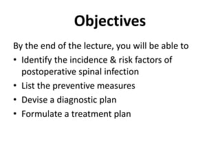 ObjectivesBy the end of the lecture, you will be able toIdentify the incidence & risk factors of postoperative spinal infectionList the preventive measuresDevise a diagnostic planFormulate a treatment plan