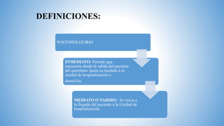 DEFINICIONES:
POSTOPERATORIO
INMEDIATO: Periodo que
transcurre desde la salida del paciente
del quirófano ,hasta su traslado a la
unidad de hospitalización o
domicilio.
MEDIATO O TARDIO: Se inicia a
la llegada del paciente a la Unidad de
hospitalización
 