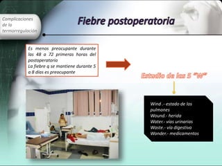 Complicaciones
de la
termorregulación
Es menos preocupante durante
las 48 a 72 primeras horas del
postoperatorio
La fiebre q se mantiene durante 5
a 8 días es preocupante
Wind .- estado de los
pulmones
Wound.- herida
Water.- vías urinarias
Waste.- vía digestiva
Wonder.- medicamentos
 