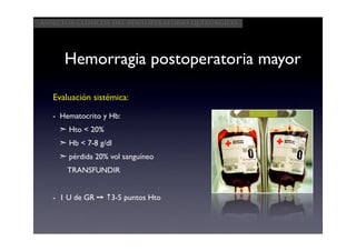 Aspectos clínicos del postoperatorio quirúrgico




      Hemorragia postoperatoria mayor

   Evaluación sistémica:

   - Hematocrito y Hb:
    ➣ Hto < 20%
    ➣ Hb < 7-8 g/dl
    ➣ pérdida 20% vol sanguíneo
       TRANSFUNDIR


   - 1 U de GR ➙ ↑3-5 puntos Hto
 