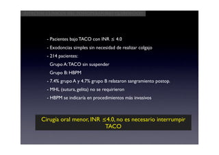 Aspectos clínicos del postoperatorio quirúrgico




         - Pacientes bajo TACO con INR ≤ 4.0
         - Exodoncias simples sin necesidad de realizar colgajo
         - 214 pacientes:
          Grupo A: TACO sin suspender
          Grupo B: HBPM
         - 7.4% grupo A y 4.7% grupo B relataron sangramiento postop.
         - MHL (sutura, gelita) no se requirieron
         - HBPM se indicaría en procedimientos más invasivos



      Cirugía oral menor, INR ≤4.0, no es necesario interrumpir
                               TACO
 