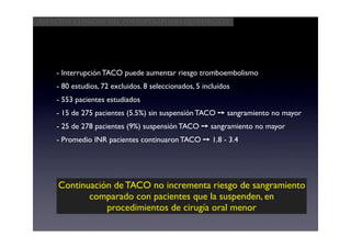 Aspectos clínicos del postoperatorio quirúrgico




    - Interrupción TACO puede aumentar riesgo tromboembolismo
    - 80 estudios, 72 excluidos. 8 seleccionados, 5 incluídos
    - 553 pacientes estudiados
    - 15 de 275 pacientes (5.5%) sin suspensión TACO ➙ sangramiento no mayor
    - 25 de 278 pacientes (9%) suspensión TACO ➙ sangramiento no mayor
    - Promedio INR pacientes continuaron TACO ➙ 1.8 - 3.4




     Continuación de TACO no incrementa riesgo de sangramiento
            comparado con pacientes que la suspenden, en
                procedimientos de cirugía oral menor
 