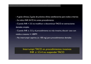 Aspectos clínicos del postoperatorio quirúrgico




     - 4 guías clínicas, 2 guías de práctica clínica satisfactorias para todos criterios
     - Se indica INR 24-72 hrs antes procedimiento
     - Cuando INR < 3.5 no modiﬁcar o discontinuar TACO en extracciones
     dentales simples
     - Cuando INR ≥ 3.5 y el procedimiento es más invasivo, discutir caso con
     médico tratante ➙ HBPM
     - No interrumpir aspirina (≤ 100 mg) para procedimientos dentales




              Interrumpir TACO en procedimientos invasivos
                     INR ≤ 3.5-4 no suspender TACO
 