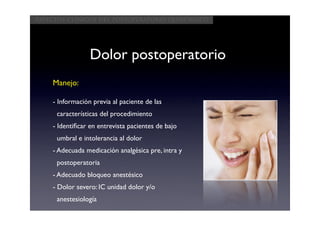 Aspectos clínicos del postoperatorio quirúrgico




                 Dolor postoperatorio
    Manejo:

    - Información previa al paciente de las
     características del procedimiento
    - Identiﬁcar en entrevista pacientes de bajo
     umbral e intolerancia al dolor
    - Adecuada medicación analgésica pre, intra y
     postoperatoria
    - Adecuado bloqueo anestésico
    - Dolor severo: IC unidad dolor y/o
     anestesiología
 