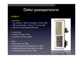 Aspectos clínicos del postoperatorio quirúrgico


                   Dolor postoperatorio
 Analgesia:
 - Endovenosa:
 ➣ 4 gr Dipirona + 250 cc S. Fisiológico: 10 cc/hora BIC
 ➣ 300 mg Ketoprofeno + 250 cc SF: 10 cc/hora BIC
 ➣ Morﬁna 4-10 mg (titulada): PRN dolor

 - Intramuscular:
 ➣ Profenid 100 mg c/12 hrs
 ➣ Diclofenaco 50-75 mg c/8hrs

 - Oral
 ➣ Paracetamol 1 gr c/8hrs
 ➣ Ketoprofeno 50 mg + Paracetamol 1 gr c/8 hrs
 ➣ Ibuprofeno 400 mg + Paracetamol 1 gr c/8hrs
 ➣ Tramadol 50-100 mg c/4-6 hrs PRN
 