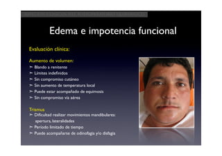 Aspectos clínicos del postoperatorio quirúrgico



           Edema e impotencia funcional
 Evaluación clínica:

 Aumento de volumen:
 ➣ Blando a renitente
 ➣ Límites indeﬁnidos
 ➣ Sin compromiso cutáneo
 ➣ Sin aumento de temperatura local
 ➣ Puede estar acompañado de equimosis
 ➣ Sin compromiso vía aérea

 Trismus
 ➣ Diﬁcultad realizar movimientos mandibulares:
   apertura, lateralidades
 ➣ Período limitado de tiempo
 ➣ Puede acompañarse de odinofagia y/o disfagia
 