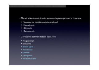 Aspectos clínicos del postoperatorio quirúrgico




       - Efectos adversos corticoides se obsevan prescripciones > 1 semana
         ➣ Supresión eje hipotálamo-pituitaria-adrenal
         ➣ Hiperglicemia
         ➣ Glicosuria
         ➣ Osteoporosis

       - Corticoides contraindicados pctes. con:
        ➣ Herpes simple
        ➣ Glaucoma
        ➣ Sicosis aguda
        ➣ Hipertensión
        ➣ Diabetes
        ➣ Osteoporosis
        ➣ Insuﬁciencia renal
 