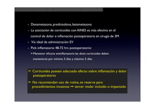 Aspectos clínicos del postoperatorio quirúrgico




      - Dexametasona, prednisolona, betametasona
      - La asociación de corticoides con AINES es más efectiva en el
        control de dolor e inﬂamación postoperatoria en cirugía de 3M
      - Vía ideal de administración EV
      - Pick inﬂamatorio 48-72 hrs postoperatorio:
       ➣Mantener eﬁcacia antinﬂamatoria las dosis corticoides deben
         mantenerse por mínimo 3 días y máximo 5 días



      ➣ Corticoides poseen adecuado efecto sobre inﬂamación y dolor
        postoperatorio
      ➣ No recomiendan uso de rutina, se reserva para
        procedimientos invasivos ➙ tercer molar incluído o impactado
 