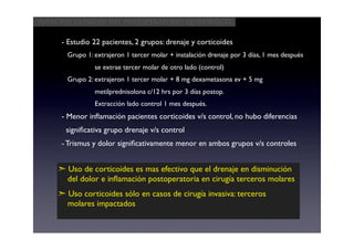 Aspectos clínicos del postoperatorio quirúrgico


     - Estudio 22 pacientes, 2 grupos: drenaje y corticoides
       Grupo 1: extrajeron 1 tercer molar + instalación drenaje por 3 días, 1 mes después
                se extrae tercer molar de otro lado (control)
       Grupo 2: extrajeron 1 tercer molar + 8 mg dexametasona ev + 5 mg
                metilprednisolona c/12 hrs por 3 días postop.
                Extracción lado control 1 mes después.
     - Menor inﬂamación pacientes corticoides v/s control, no hubo diferencias
      signiﬁcativa grupo drenaje v/s control
     - Trismus y dolor signiﬁcativamente menor en ambos grupos v/s controles


    ➣ Uso de corticoides es mas efectivo que el drenaje en disminución
      del dolor e inﬂamación postoperatoria en cirugía terceros molares
    ➣ Uso corticoides sólo en casos de cirugía invasiva: terceros
      molares impactados
 