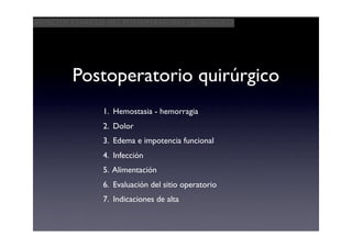 Aspectos clínicos del postoperatorio quirúrgico




         Postoperatorio quirúrgico
                1. Hemostasia - hemorragia
                2. Dolor
                3. Edema e impotencia funcional
                4. Infección
                5. Alimentación
                6. Evaluación del sitio operatorio
                7. Indicaciones de alta
 