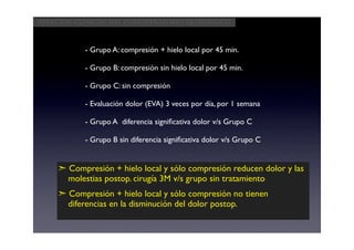 Aspectos clínicos del postoperatorio quirúrgico



           - Grupo A: compresión + hielo local por 45 min.

           - Grupo B: compresión sin hielo local por 45 min.

           - Grupo C: sin compresión

           - Evaluación dolor (EVA) 3 veces por día, por 1 semana

           - Grupo A diferencia signiﬁcativa dolor v/s Grupo C

           - Grupo B sin diferencia signiﬁcativa dolor v/s Grupo C


    ➣ Compresión + hielo local y sólo compresión reducen dolor y las
      molestias postop. cirugía 3M v/s grupo sin tratamiento
    ➣ Compresión + hielo local y sólo compresión no tienen
      diferencias en la disminución del dolor postop.
 
