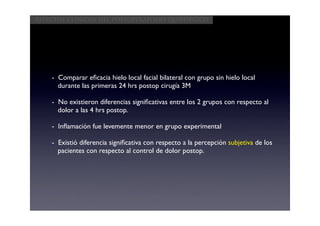 Aspectos clínicos del postoperatorio quirúrgico




    - Comparar eﬁcacia hielo local facial bilateral con grupo sin hielo local
      durante las primeras 24 hrs postop cirugía 3M

    - No existieron diferencias signiﬁcativas entre los 2 grupos con respecto al
      dolor a las 4 hrs postop.

    - Inﬂamación fue levemente menor en grupo experimental

    - Existió diferencia signiﬁcativa con respecto a la percepción subjetiva de los
      pacientes con respecto al control de dolor postop.
 