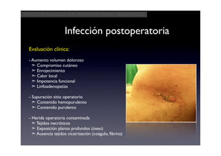 Aspectos clínicos del postoperatorio quirúrgico



                    Infección postoperatoria
 Evaluación clínica:
 - Aumento volumen doloroso
   ➣ Compromiso cutáneo
   ➣ Enrojecimiento
   ➣ Calor local
   ➣ Impotencia funcional
   ➣ Linfoadenopatías

 - Supuración sitio operatorio
   ➣ Contenido hemopurulento
   ➣ Contenido purulento

 - Herida operatoria contaminada
   ➣ Tejidos necróticos
   ➣ Exposición planos profundos (óseo)
   ➣ Ausencia tejidos cicatrización (coágulo, ﬁbrina)
 