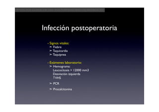 Aspectos clínicos del postoperatorio quirúrgico




             Infección postoperatoria
                 - Signos vitales:
                  ➣ Fiebre
                  ➣ Taquicardia
                  ➣ Taquipnea

                 - Exámenes laboratorio:
                  ➣ Hemograma:
                    Leucocitosis > 12000 mm3
                    Desviación izquierda
                    ↑VHS
                  ➣ PCR
                  ➣ Procalcitonina
 