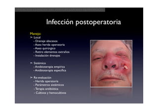 Aspectos clínicos del postoperatorio quirúrgico



                   Infección postoperatoria
       Manejo:
       ➣ Local
         - Drenaje abscesos
         - Aseo herida operatoria
         - Aseo quirúrgico
         - Retiro elementos extraños
         - Instalación drenajes

       ➣ Sistémico
         - Antibioterapia empírica
         - Antibioterapia especíﬁca

       ➣ Re-evaluación
         - Herida operatoria
         - Parámetros sistémicos
         - Terapia antibiótica
         - Cultivos y hemocultivos
 