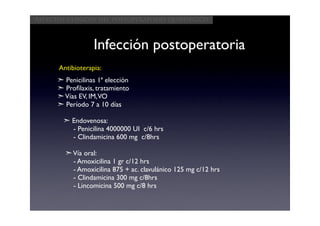 Aspectos clínicos del postoperatorio quirúrgico



                  Infección postoperatoria
      Antibioterapia:
      ➣ Penicilinas 1ª elección
      ➣ Proﬁlaxis, tratamiento
      ➣ Vías EV, IM, VO
      ➣ Período 7 a 10 días

        ➣ Endovenosa:
          - Penicilina 4000000 UI c/6 hrs
          - Clindamicina 600 mg c/8hrs

        ➣ Vía oral:
          - Amoxicilina 1 gr c/12 hrs
          - Amoxicilina 875 + ac. clavulánico 125 mg c/12 hrs
          - Clindamicina 300 mg c/8hrs
          - Lincomicina 500 mg c/8 hrs
 