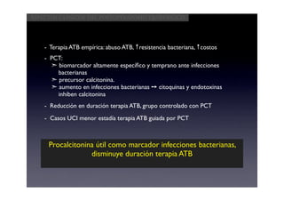 Aspectos clínicos del postoperatorio quirúrgico




    - Terapia ATB empírica: abuso ATB, ↑resistencia bacteriana, ↑costos
    - PCT:
      ➣ biomarcador altamente especíﬁco y temprano ante infecciones
        bacterianas
      ➣ precursor calcitonina.
      ➣ aumento en infecciones bacterianas ➙ citoquinas y endotoxinas
        inhiben calcitonina
    - Reducción en duración terapia ATB, grupo controlado con PCT
    - Casos UCI menor estadía terapia ATB guiada por PCT



     Procalcitonina útil como marcador infecciones bacterianas,
                  disminuye duración terapia ATB
 