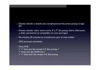 Aspectos clínicos del postoperatorio quirúrgico




     - Osteítis alveolar y alveolo seco complicaciones frecuentes postop cirugía
       3M
     - Osteítis alveolar: dolor severo entre 3º y 7º día postop, ﬁebre, inﬂamación
       y dolor persistente no compatible con acto quirúrgico
     - 96 artículos, 20 artículos se consideraron para el meta análisis
     - 2932 pacientes estudiados.

     - Dosis ATB:
       ➣ 1º dosis pre Qx, terapia 2-7 días postop.✓
       ➣ Dosis pre Qx, 30-90 min.✓
       ➣ 1º dosis post Qx, terapia 4-5 días postop.
 