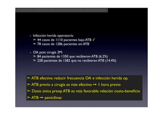 Aspectos clínicos del postoperatorio quirúrgico




      - Infección herida operatoria:
        ➣ 44 casos de 1110 pacientes bajo ATB ✓
        ➣ 78 casos de 1286 pacientes sin ATB

      - OA post cirugía 3M:
        ➣ 84 pacientes de 1350 que recibieron ATB (6.2%)
        ➣ 228 pacientes de 1582 que no recibieron ATB (14.4%)



     ➣ ATB efectivo reducir frecuencia OA e infección herida op.
     ➣ ATB previo a cirugía es más efectivo ➙ 1 hora previo
     ➣ Dosis única preop ATB es más favorable relación costo-beneﬁcio
     ➣ ATB ➙ penicilinas
 