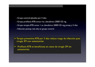 Aspectos clínicos del postoperatorio quirúrgico




     - Grupo control: placebo por 5 días
     - Grupo proﬁlaxis ATB: amox.+ac. clavulánico 2000/125 mg
     - Grupo terapia ATB: amox + ac clavulánico 2000/125 mg, preop y 5 días
     - Infección postop más alta en grupo control



   ➣ Terapia preventiva ATB por 5 días reduce rango de infección post
     cirugía 3M con osteotomías

   ➣ Proﬁlaxis ATB es beneﬁciosa en casos de cirugía 3M sin
     osteotomías
 
