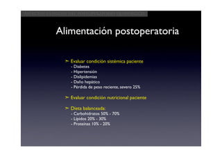 Aspectos clínicos del postoperatorio quirúrgico



            Alimentación postoperatoria

               ➣ Evaluar condición sistémica paciente
                  - Diabetes
                  - Hipertensión
                  - Dislipidemias
                  - Daño hepático
                  - Pérdida de peso reciente, severo 25%

               ➣ Evaluar condición nutricional paciente

               ➣ Dieta balanceada:
                  - Carbohidratos 50% - 70%
                  - Lípidos 20% - 30%
                  - Proteínas 10% - 20%
 