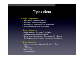 Aspectos clínicos del postoperatorio quirúrgico



                             Tipos dieta
            ➣ Según componentes:
              - Hipocalórica: pacientes diabéticos
              - Hiposódica: pacientes hipertensos
              - Hipoproteícas: pacientes IRC en hemodiálisis
              - Hiperproteícas: pacientes desnutrición

            ➣ Según consistencia:
              - Líquida: pacientes BIM, post Cx oral y MF
              - Papilla: pacientes masticación abolida
              - Blanda: pacientes masticación disminuída sin BIM, Cx oral
              - Común: pacientes sin diﬁcultad masticatoria ni deglutoria

            ➣ Según frecuencia:
              - Régimen cero: pacientes postop sedados, sin reﬂejo
                deglutorio
              - A tolerancia
              - Dieta horaria
              - Infusión continua
 