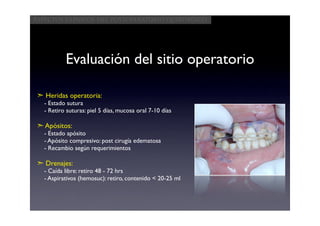 Aspectos clínicos del postoperatorio quirúrgico




           Evaluación del sitio operatorio

 ➣ Heridas operatoria:
   - Estado sutura
   - Retiro suturas: piel 5 días, mucosa oral 7-10 días

 ➣ Apósitos:
   - Estado apósito
   - Apósito compresivo: post cirugía edematosa
   - Recambio según requerimientos

 ➣ Drenajes:
   - Caída libre: retiro 48 - 72 hrs
   - Aspirativos (hemosuc): retiro, contenido < 20-25 ml
 
