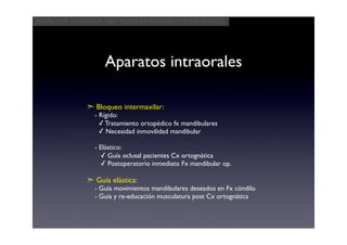 Aspectos clínicos del postoperatorio quirúrgico




                 Aparatos intraorales

            ➣ Bloqueo intermaxilar:
              - Rígido:
                ✓ Tratamiento ortopédico fx mandibulares
                ✓ Necesidad inmovilidad mandibular

              - Elástico:
                ✓ Guía oclusal pacientes Cx ortognática
                ✓ Postoperatorio inmediato Fx mandibular op.

            ➣ Guía elástica:
              - Guía movimientos mandibulares deseados en Fx cóndilo
              - Guía y re-educación musculatura post Cx ortognática
 