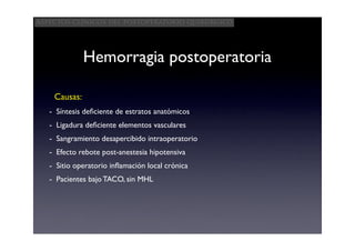 Aspectos clínicos del postoperatorio quirúrgico




              Hemorragia postoperatoria

    Causas:
   - Síntesis deﬁciente de estratos anatómicos
   - Ligadura deﬁciente elementos vasculares
   - Sangramiento desapercibido intraoperatorio
   - Efecto rebote post-anestesia hipotensiva
   - Sitio operatorio inﬂamación local crónica
   - Pacientes bajo TACO, sin MHL
 