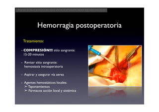 Aspectos clínicos del postoperatorio quirúrgico




             Hemorragia postoperatoria
   Tratamiento:

  - COMPRESIÓN!!! sitio sangrante:
    15-20 minutos

  - Revisar sitio sangrante:
    hemostasia intraoperatoria

  - Aspirar y asegurar vía aerea

  - Agentes hemostáticos locales:
    ➣ Taponamientos
    ➣ Fármacos acción local y sistémica
 