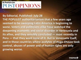 By Editorial, Published: July 28
THE POPULIST authoritarianism that a few years ago
seemed to be sweeping Latin America is beginning to
wane. Voters and politicians alike have watched the
deepening economic and social disorder in Venezuela and
its allies, and they sensibly concluded — most recently in
Peru — that they want none of it. But in Venezuela itself,
and in those countries where acolytes of Hugo Chavez took
control, abuses of power and of human rights are only
growing worse.
CONTINUA
 