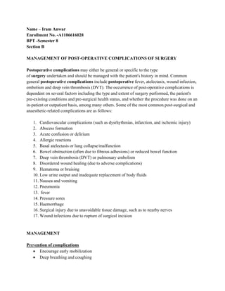 Name – Iram Anwar
Enrollment No. -A1106616028
BPT -Semester 8
Section B
MANAGEMENT OF POST-OPERATIVE COMPLICATIONS OF SURGERY
Postoperative complications may either be general or specific to the type
of surgery undertaken and should be managed with the patient's history in mind. Common
general postoperative complications include postoperative fever, atelectasis, wound infection,
embolism and deep vein thrombosis (DVT). The occurrence of post-operative complications is
dependent on several factors including the type and extent of surgery performed, the patient's
pre-existing conditions and pre-surgical health status, and whether the procedure was done on an
in-patient or outpatient basis, among many others. Some of the most common post-surgical and
anaesthetic-related complications are as follows:
1. Cardiovascular complications (such as dysrhythmias, infarction, and ischemic injury)
2. Abscess formation
3. Acute confusion or delirium
4. Allergic reactions
5. Basal atelectasis or lung collapse/malfunction
6. Bowel obstruction (often due to fibrous adhesions) or reduced bowel function
7. Deep vein thrombosis (DVT) or pulmonary embolism
8. Disordered wound healing (due to adverse complications)
9. Hematoma or bruising
10. Low urine output and inadequate replacement of body fluids
11. Nausea and vomiting
12. Pneumonia
13. fever
14. Pressure sores
15. Haemorrhage
16. Surgical injury due to unavoidable tissue damage, such as to nearby nerves
17. Wound infections due to rupture of surgical incision
MANAGEMENT
Prevention of complications
• Encourage early mobilization
• Deep breathing and coughing
 