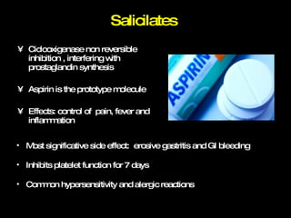 Salicilates  Ciclooxigenase non reversible inhibition , interfering with prostaglandin synthesis Aspirin is the prototype molecule Effects: control of  pain, fever and inflammation Most significative side effect:  erosive gastritis and GI bleeding Inhibits platelet function for 7 days Common hypersensitivity and alergic reactions 
