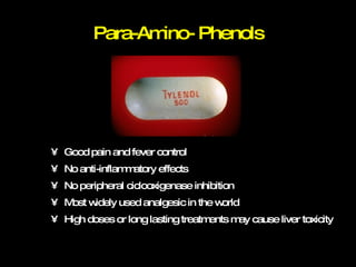 Para-Amino- Phenols Good pain and fever control No anti-inflammatory effects No peripheral ciclooxigenase inhibition Most widely used analgesic in the world High doses or long lasting treatments may cause liver toxicity 