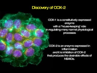 Discovery of COX-2 COX-1 is a constitutively expressed enzyme with a "house-keeping" role in regulating many normal physiological processes COX-2 is an enzyme expressed in inflammation and it is inhibition of COX-2  that produces the desirable effects of NSAIDs. 