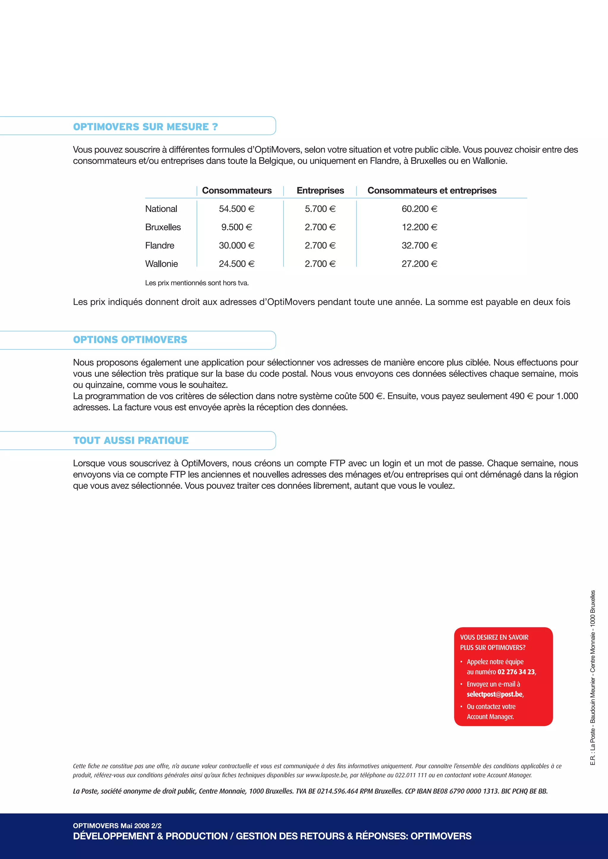OptiMOvers sur Mesure ?

Vous pouvez souscrire à différentes formules d’OptiMovers, selon votre situation et votre public cible. Vous pouvez choisir entre des
consommateurs et/ou entreprises dans toute la Belgique, ou uniquement en Flandre, à Bruxelles ou en Wallonie.


                                                 consommateurs                        entreprises                consommateurs et entreprises

                           National                     54.500 €                         5.700 €                               60.200 €

                           Bruxelles                     9.500 €                         2.700 €                               12.200 €

                           Flandre                      30.000 €                         2.700 €                               32.700 €

                           Wallonie                     24.500 €                         2.700 €                               27.200 €

                           Les prix mentionnés sont hors tva.

Les prix indiqués donnent droit aux adresses d’OptiMovers pendant toute une année. La somme est payable en deux fois



OptiOns OptiMOvers

Nous proposons également une application pour sélectionner vos adresses de manière encore plus ciblée. Nous effectuons pour
vous une sélection très pratique sur la base du code postal. Nous vous envoyons ces données sélectives chaque semaine, mois
ou quinzaine, comme vous le souhaitez.
La programmation de vos critères de sélection dans notre système coûte 500 €. Ensuite, vous payez seulement 490 € pour 1.000
adresses. La facture vous est envoyée après la réception des données.


tOut aussi pratique

Lorsque vous souscrivez à OptiMovers, nous créons un compte FTP avec un login et un mot de passe. Chaque semaine, nous
envoyons via ce compte FTP les anciennes et nouvelles adresses des ménages et/ou entreprises qui ont déménagé dans la région
que vous avez sélectionnée. Vous pouvez traiter ces données librement, autant que vous le voulez.




                                                                                                                                                                                                E.R. : La Poste - Baudouin Meunier - Centre Monnaie - 1000 Bruxelles




                                                                                                                                                     VOUS DESIREZ EN SAVOIR
                                                                                                                                                     PLUS SUR OPtImOVERS?

                                                                                                                                                     • Appelez notre équipe
                                                                                                                                                       au numéro 02 276 34 23,
                                                                                                                                                     • Envoyez un e-mail à
                                                                                                                                                       selectpost@post.be,
                                                                                                                                                     • Ou contactez votre
                                                                                                                                                       Account manager.




Cette fiche ne constitue pas une offre, n’a aucune valeur contractuelle et vous est communiquée à des fins informatives uniquement. Pour connaître l’ensemble des conditions applicables à ce
produit, référez-vous aux conditions générales ainsi qu’aux fiches techniques disponibles sur www.laposte.be, par téléphone au 022.011 111 ou en contactant votre Account Manager.

La Poste, société anonyme de droit public, Centre Monnaie, 1000 Bruxelles. TVA BE 0214.596.464 RPM Bruxelles. CCP IBAN BE08 6790 0000 1313. BIC PCHQ BE BB.



OptiMOvers Mai 2008 2/2
DévelOppeMent & prODuctiOn / GestiOn Des retOurs & répOnses: OptiMOvers
 